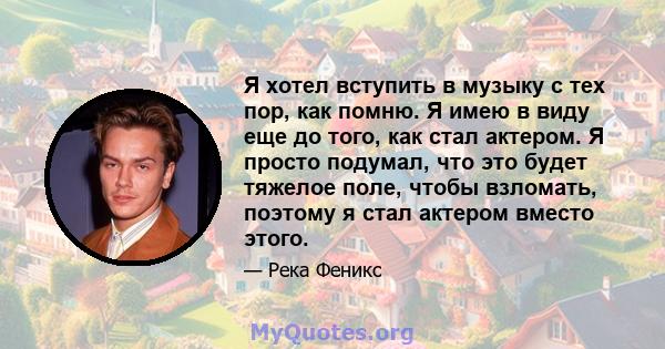 Я хотел вступить в музыку с тех пор, как помню. Я имею в виду еще до того, как стал актером. Я просто подумал, что это будет тяжелое поле, чтобы взломать, поэтому я стал актером вместо этого.