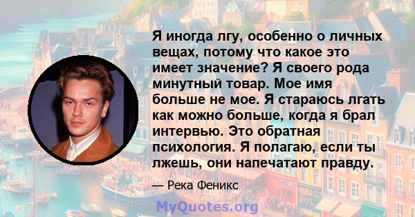 Я иногда лгу, особенно о личных вещах, потому что какое это имеет значение? Я своего рода минутный товар. Мое имя больше не мое. Я стараюсь лгать как можно больше, когда я брал интервью. Это обратная психология. Я