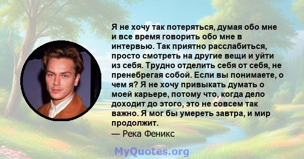 Я не хочу так потеряться, думая обо мне и все время говорить обо мне в интервью. Так приятно расслабиться, просто смотреть на другие вещи и уйти из себя. Трудно отделить себя от себя, не пренебрегая собой. Если вы