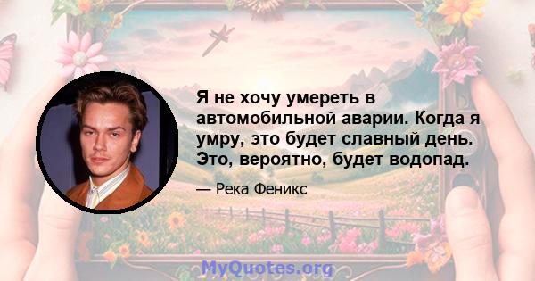 Я не хочу умереть в автомобильной аварии. Когда я умру, это будет славный день. Это, вероятно, будет водопад.