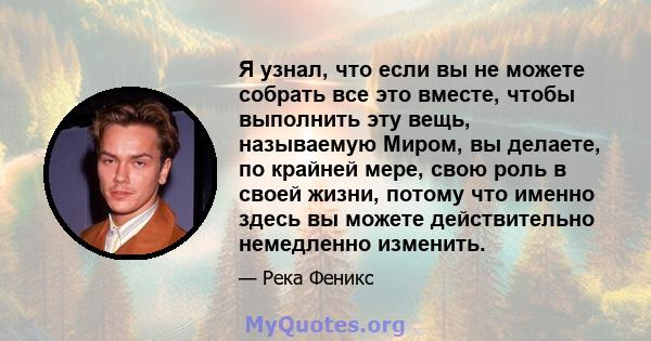 Я узнал, что если вы не можете собрать все это вместе, чтобы выполнить эту вещь, называемую Миром, вы делаете, по крайней мере, свою роль в своей жизни, потому что именно здесь вы можете действительно немедленно