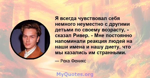 Я всегда чувствовал себя немного неуместно с другими детьми по своему возрасту, - сказал Ривер. - Мне постоянно напоминали реакция людей на наши имена и нашу диету, что мы казались им странными.