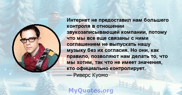 Интернет не предоставил нам большего контроля в отношении звукозаписывающей компании, потому что мы все еще связаны с ними соглашением не выпускать нашу музыку без их согласия. Но они, как правило, позволяют нам делать