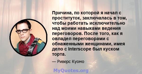 Причина, по которой я начал с проституток, заключалась в том, чтобы работать исключительно над моими навыками ведения переговоров. После того, как я овладел переговорами с обнаженными женщинами, имея дело с Interscope