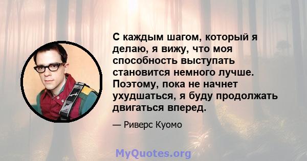 С каждым шагом, который я делаю, я вижу, что моя способность выступать становится немного лучше. Поэтому, пока не начнет ухудшаться, я буду продолжать двигаться вперед.