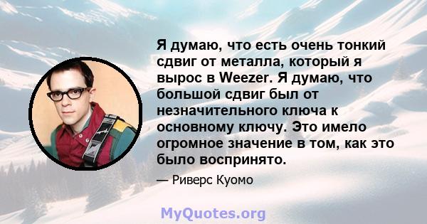 Я думаю, что есть очень тонкий сдвиг от металла, который я вырос в Weezer. Я думаю, что большой сдвиг был от незначительного ключа к основному ключу. Это имело огромное значение в том, как это было воспринято.