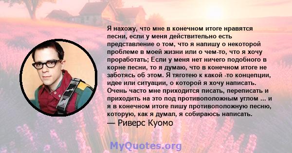 Я нахожу, что мне в конечном итоге нравятся песни, если у меня действительно есть представление о том, что я напишу о некоторой проблеме в моей жизни или о чем-то, что я хочу проработать; Если у меня нет ничего