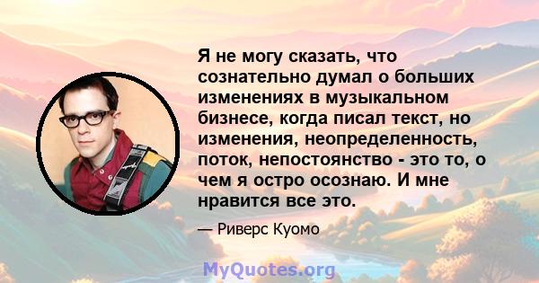 Я не могу сказать, что сознательно думал о больших изменениях в музыкальном бизнесе, когда писал текст, но изменения, неопределенность, поток, непостоянство - это то, о чем я остро осознаю. И мне нравится все это.