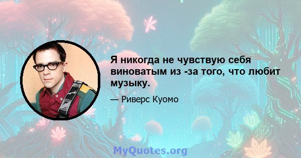 Я никогда не чувствую себя виноватым из -за того, что любит музыку.