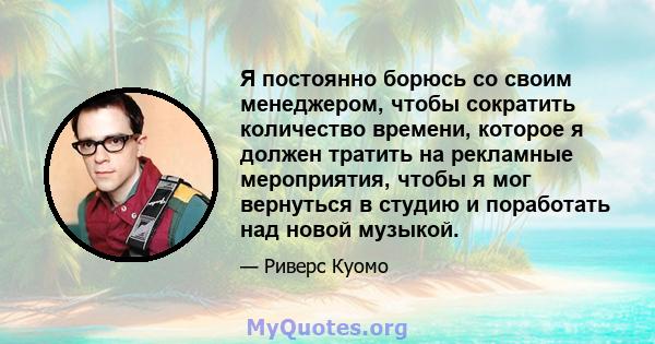 Я постоянно борюсь со своим менеджером, чтобы сократить количество времени, которое я должен тратить на рекламные мероприятия, чтобы я мог вернуться в студию и поработать над новой музыкой.