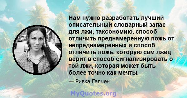 Нам нужно разработать лучший описательный словарный запас для лжи, таксономию, способ отличить преднамеренную ложь от непреднамеренных и способ отличить ложь, которую сам лжец верит в способ сигнализировать о той лжи,