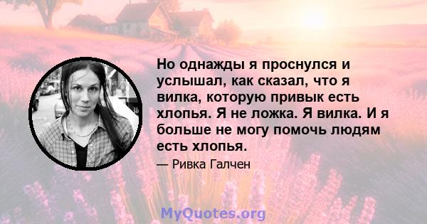 Но однажды я проснулся и услышал, как сказал, что я вилка, которую привык есть хлопья. Я не ложка. Я вилка. И я больше не могу помочь людям есть хлопья.