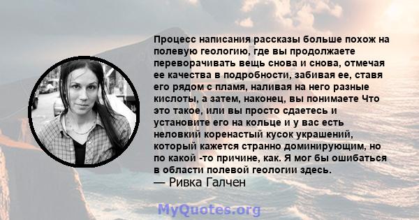 Процесс написания рассказы больше похож на полевую геологию, где вы продолжаете переворачивать вещь снова и снова, отмечая ее качества в подробности, забивая ее, ставя его рядом с пламя, наливая на него разные кислоты,