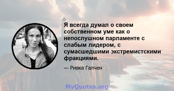 Я всегда думал о своем собственном уме как о непослушном парламенте с слабым лидером, с сумасшедшими экстремистскими фракциями.