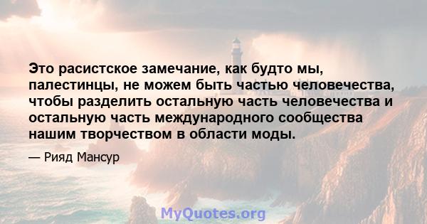 Это расистское замечание, как будто мы, палестинцы, не можем быть частью человечества, чтобы разделить остальную часть человечества и остальную часть международного сообщества нашим творчеством в области моды.