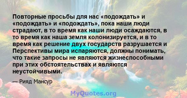 Повторные просьбы для нас «подождать» и «подождать» и «подождать», пока наши люди страдают, в то время как наши люди осаждаются, в то время как наша земля колонизируется, и в то время как решение двух государств