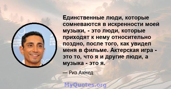 Единственные люди, которые сомневаются в искренности моей музыки, - это люди, которые приходят к нему относительно поздно, после того, как увидел меня в фильме. Актерская игра - это то, что я и другие люди, а музыка -