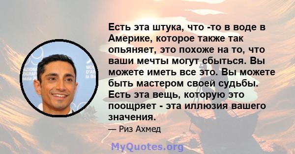 Есть эта штука, что -то в воде в Америке, которое также так опьяняет, это похоже на то, что ваши мечты могут сбыться. Вы можете иметь все это. Вы можете быть мастером своей судьбы. Есть эта вещь, которую это поощряет -