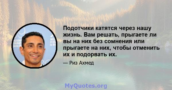 Подотчики катятся через нашу жизнь. Вам решать, прыгаете ли вы на них без сомнения или прыгаете на них, чтобы отменить их и подорвать их.