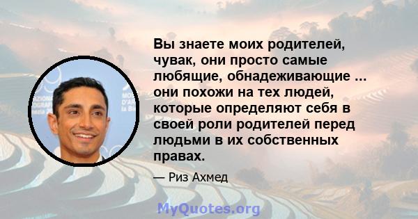 Вы знаете моих родителей, чувак, они просто самые любящие, обнадеживающие ... они похожи на тех людей, которые определяют себя в своей роли родителей перед людьми в их собственных правах.