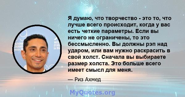 Я думаю, что творчество - это то, что лучше всего происходит, когда у вас есть четкие параметры. Если вы ничего не ограничены, то это бессмысленно. Вы должны рэп над ударом, или вам нужно раскрасить в свой холст.