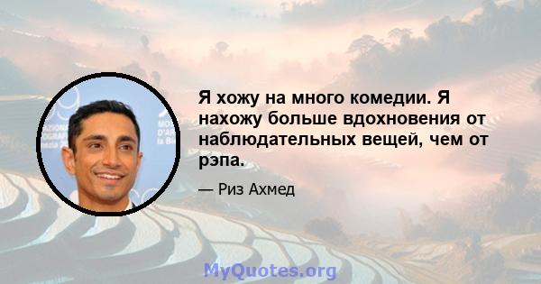 Я хожу на много комедии. Я нахожу больше вдохновения от наблюдательных вещей, чем от рэпа.