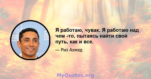 Я работаю, чувак. Я работаю над чем -то, пытаясь найти свой путь, как и все.