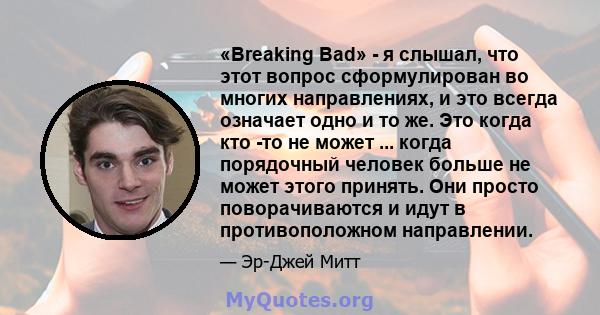 «Breaking Bad» - я слышал, что этот вопрос сформулирован во многих направлениях, и это всегда означает одно и то же. Это когда кто -то не может ... когда порядочный человек больше не может этого принять. Они просто