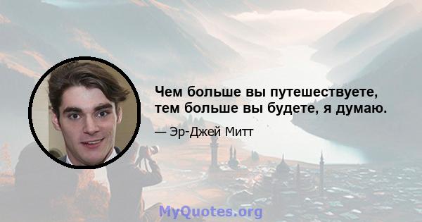 Чем больше вы путешествуете, тем больше вы будете, я думаю.