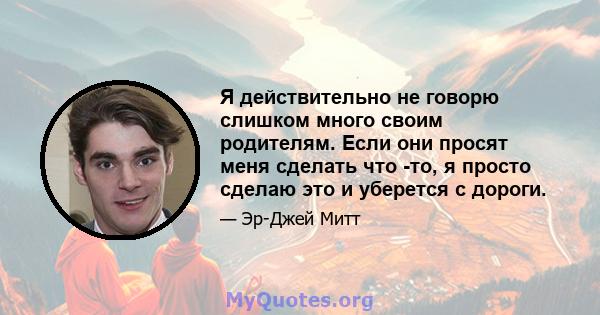 Я действительно не говорю слишком много своим родителям. Если они просят меня сделать что -то, я просто сделаю это и уберется с дороги.