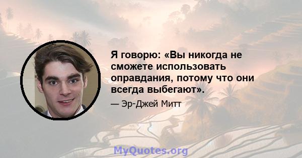 Я говорю: «Вы никогда не сможете использовать оправдания, потому что они всегда выбегают».