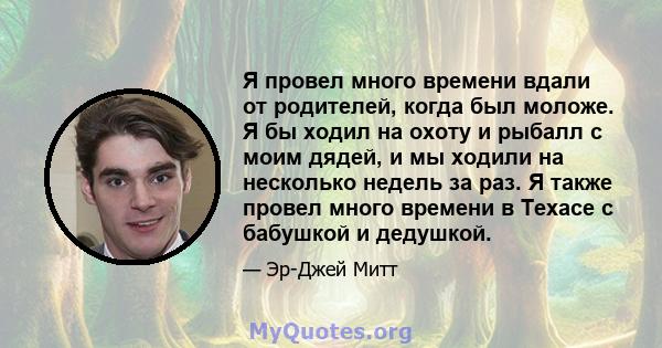 Я провел много времени вдали от родителей, когда был моложе. Я бы ходил на охоту и рыбалл с моим дядей, и мы ходили на несколько недель за раз. Я также провел много времени в Техасе с бабушкой и дедушкой.