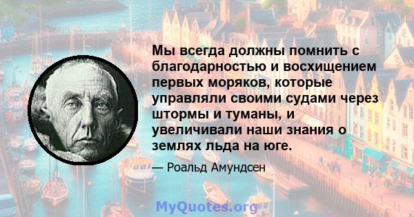 Мы всегда должны помнить с благодарностью и восхищением первых моряков, которые управляли своими судами через штормы и туманы, и увеличивали наши знания о землях льда на юге.