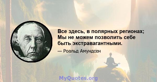 Все здесь, в полярных регионах; Мы не можем позволить себе быть экстравагантными.