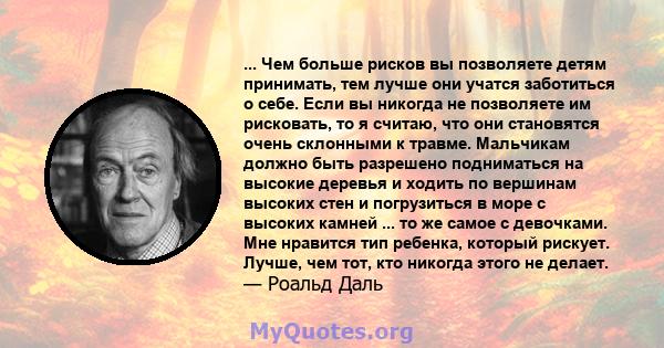 ... Чем больше рисков вы позволяете детям принимать, тем лучше они учатся заботиться о себе. Если вы никогда не позволяете им рисковать, то я считаю, что они становятся очень склонными к травме. Мальчикам должно быть