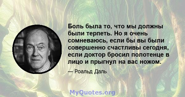 Боль была то, что мы должны были терпеть. Но я очень сомневаюсь, если бы вы были совершенно счастливы сегодня, если доктор бросил полотенце в лицо и прыгнул на вас ножом.