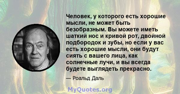 Человек, у которого есть хорошие мысли, не может быть безобразным. Вы можете иметь шаткий нос и кривой рот, двойной подбородок и зубы, но если у вас есть хорошие мысли, они будут сиять с вашего лица, как солнечные лучи, 