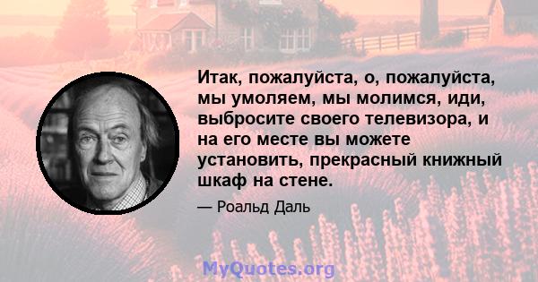 Итак, пожалуйста, о, пожалуйста, мы умоляем, мы молимся, иди, выбросите своего телевизора, и на его месте вы можете установить, прекрасный книжный шкаф на стене.