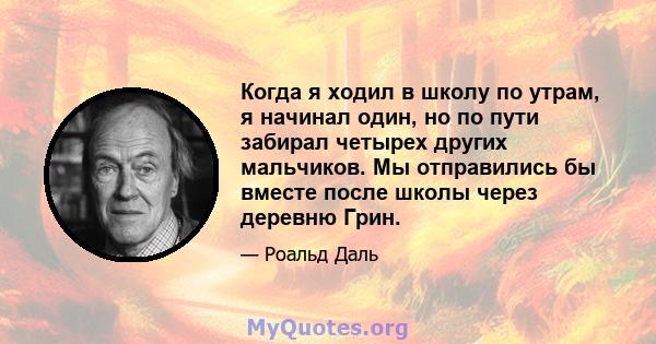 Когда я ходил в школу по утрам, я начинал один, но по пути забирал четырех других мальчиков. Мы отправились бы вместе после школы через деревню Грин.