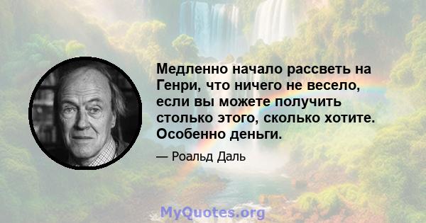 Медленно начало рассветь на Генри, что ничего не весело, если вы можете получить столько этого, сколько хотите. Особенно деньги.