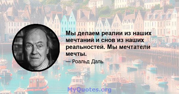 Мы делаем реалии из наших мечтаний и снов из наших реальностей. Мы мечтатели мечты.