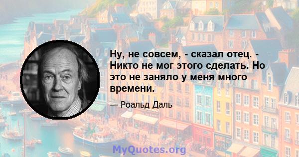 Ну, не совсем, - сказал отец. - Никто не мог этого сделать. Но это не заняло у меня много времени.