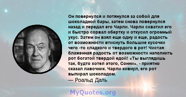 Он повернулся и потянулся за собой для шоколадной бары, затем снова повернулся назад и передал его Чарли. Чарли схватил его и быстро сорвал обертку и откусил огромный укус. Затем он взял еще одну и еще, радость от