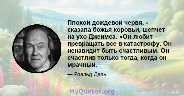 Плохой дождевой червя, - сказала божья коровьи, шепчет на ухо Джеймса. «Он любит превращать все в катастрофу. Он ненавидит быть счастливым. Он счастлив только тогда, когда он мрачный.