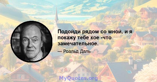 Подойди рядом со мной, и я покажу тебе кое -что замечательное.