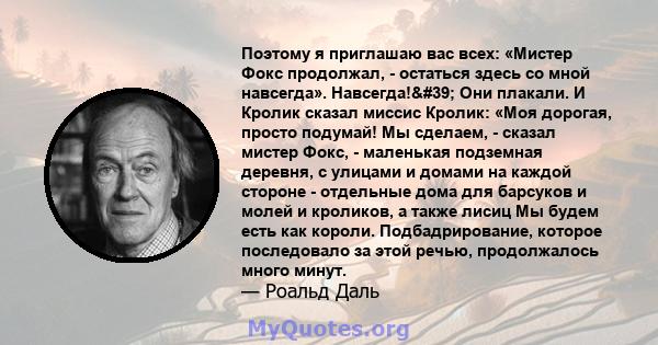 Поэтому я приглашаю вас всех: «Мистер Фокс продолжал, - остаться здесь со мной навсегда». Навсегда!' Они плакали. И Кролик сказал миссис Кролик: «Моя дорогая, просто подумай! Мы сделаем, - сказал мистер Фокс, -