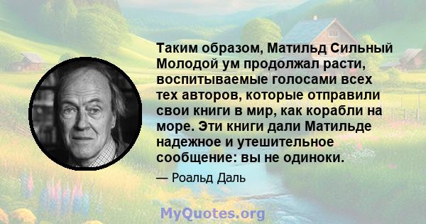 Таким образом, Матильд Сильный Молодой ум продолжал расти, воспитываемые голосами всех тех авторов, которые отправили свои книги в мир, как корабли на море. Эти книги дали Матильде надежное и утешительное сообщение: вы