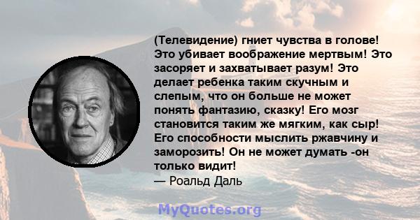 (Телевидение) гниет чувства в голове! Это убивает воображение мертвым! Это засоряет и захватывает разум! Это делает ребенка таким скучным и слепым, что он больше не может понять фантазию, сказку! Его мозг становится