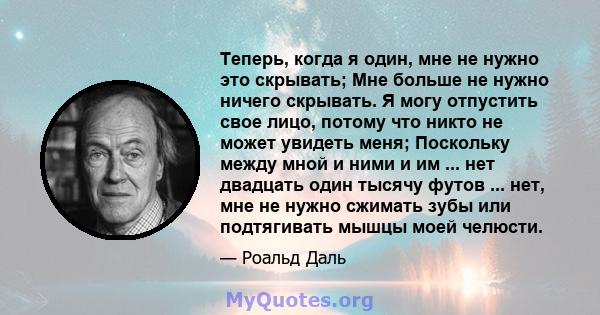 Теперь, когда я один, мне не нужно это скрывать; Мне больше не нужно ничего скрывать. Я могу отпустить свое лицо, потому что никто не может увидеть меня; Поскольку между мной и ними и им ... нет двадцать один тысячу