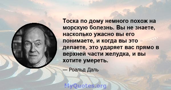 Тоска по дому немного похож на морскую болезнь. Вы не знаете, насколько ужасно вы его понимаете, и когда вы это делаете, это ударяет вас прямо в верхней части желудка, и вы хотите умереть.